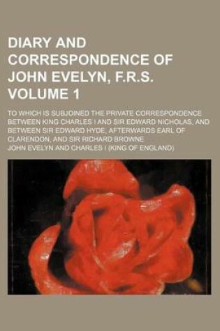 Cover of Diary and Correspondence of John Evelyn, F.R.S; To Which Is Subjoined the Private Correspondence Between King Charles I and Sir Edward Nicholas, and Between Sir Edward Hyde, Afterwards Earl of Clarendon, and Sir Richard Browne Volume 1