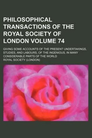 Cover of Philosophical Transactions of the Royal Society of London Volume 74; Giving Some Accounts of the Present Undertakings, Studies, and Labours, of the Ingenious, in Many Considerable Parts of the World