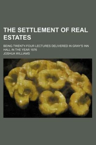 Cover of The Settlement of Real Estates; Being Twenty-Four Lectures Delivered in Gray's Inn Hall in the Year 1876