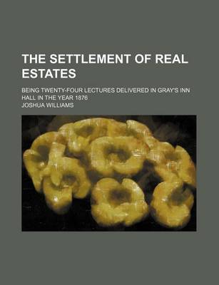 Book cover for The Settlement of Real Estates; Being Twenty-Four Lectures Delivered in Gray's Inn Hall in the Year 1876