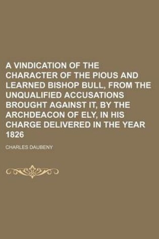 Cover of A Vindication of the Character of the Pious and Learned Bishop Bull, from the Unqualified Accusations Brought Against It, by the Archdeacon of Ely, in His Charge Delivered in the Year 1826