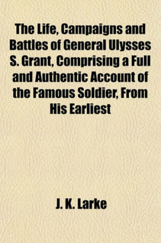 Cover of The Life, Campaigns and Battles of General Ulysses S. Grant, Comprising a Full and Authentic Account of the Famous Soldier, from His Earliest