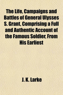 Book cover for The Life, Campaigns and Battles of General Ulysses S. Grant, Comprising a Full and Authentic Account of the Famous Soldier, from His Earliest