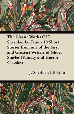 Book cover for The Classic Works Of J. Sheridan Le Fanu - 18 Short Stories from One of the First and Greatest Writers of Ghost Stories (Fantasy and Horror Classics)