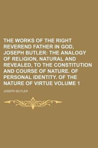 Cover of The Works of the Right Reverend Father in God, Joseph Butler Volume 1; The Analogy of Religion, Natural and Revealed, to the Constitution and Course of Nature. of Personal Identity. of the Nature of Virtue