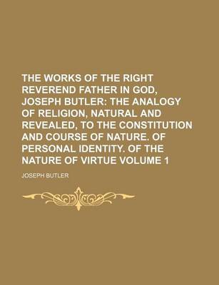 Book cover for The Works of the Right Reverend Father in God, Joseph Butler Volume 1; The Analogy of Religion, Natural and Revealed, to the Constitution and Course of Nature. of Personal Identity. of the Nature of Virtue