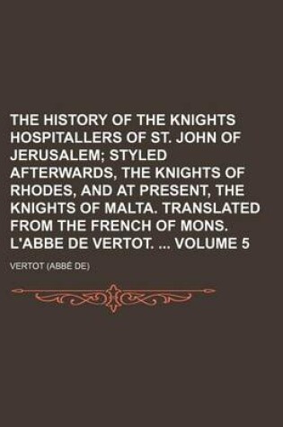 Cover of The History of the Knights Hospitallers of St. John of Jerusalem (Volume 5); Styled Afterwards, the Knights of Rhodes, and at Present, the Knights of Malta. Translated from the French of Mons. L'Abbe de Vertot.