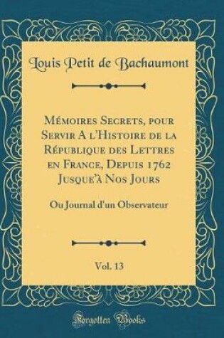 Cover of Mémoires Secrets, pour Servir A l'Histoire de la République des Lettres en France, Depuis 1762 Jusque'à Nos Jours, Vol. 13: Ou Journal d'un Observateur (Classic Reprint)