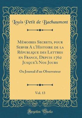 Book cover for Mémoires Secrets, pour Servir A l'Histoire de la République des Lettres en France, Depuis 1762 Jusque'à Nos Jours, Vol. 13: Ou Journal d'un Observateur (Classic Reprint)