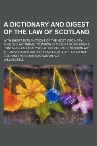 Cover of A Dictionary and Digest of the Law of Scotland; With Short Explanations of the Most Ordinary English Law Terms. to Which Is Added a Supplement, Containing an Analysis of the Court of Session ACT, the Advocation and Suspension ACT, the Diligence ACT, and T
