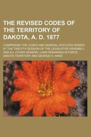 Cover of The Revised Codes of the Territory of Dakota, A. D. 1877; Comprising the Codes and General Statutes Passed at the Twelfth Session of the Legislative a