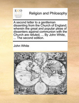 Book cover for A Second Letter to a Gentleman Dissenting from the Church of England; Wherein the Great and Popular Pleas of Dissenters Against Communion with the Church Are Refuted, ... by John White, ... the Second Edition.