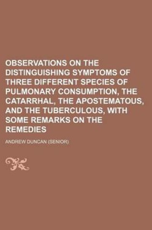 Cover of Observations on the Distinguishing Symptoms of Three Different Species of Pulmonary Consumption, the Catarrhal, the Apostematous, and the Tuberculous,