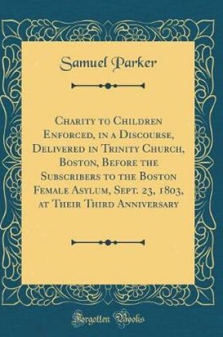 Cover of Charity to Children Enforced, in a Discourse, Delivered in Trinity Church, Boston, Before the Subscribers to the Boston Female Asylum, Sept. 23, 1803, at Their Third Anniversary (Classic Reprint)