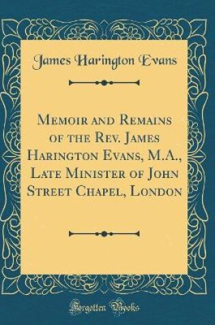 Cover of Memoir and Remains of the Rev. James Harington Evans, M.A., Late Minister of John Street Chapel, London (Classic Reprint)