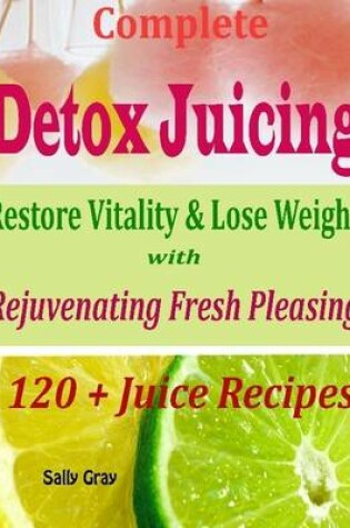 Cover of Complete Detox Juicing : Restore Vitality & Lose Weight with Rejuvenating Fresh Pleasing 120 + Juice Recipes