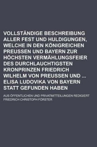 Cover of Vollstandige Beschreibung Aller Fest Und Huldigungen, Welche in Den Konigreichen Preussen Und Bayern Zur Hochsten Vermahlungsfeier Des Durchlauchtigsten Kronprinzen Friedrich Wilhelm Von Preussen Und Elisa Ludovika Von Bayern Statt