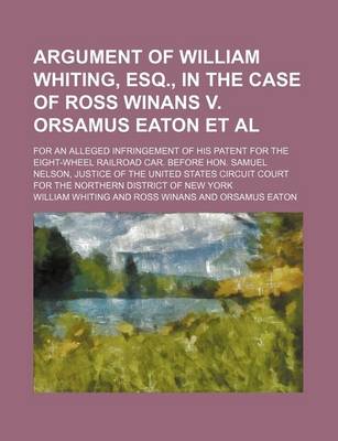Book cover for Argument of William Whiting, Esq., in the Case of Ross Winans V. Orsamus Eaton et al; For an Alleged Infringement of His Patent for the Eight-Wheel Railroad Car. Before Hon. Samuel Nelson, Justice of the United States Circuit Court for the Northern Distri
