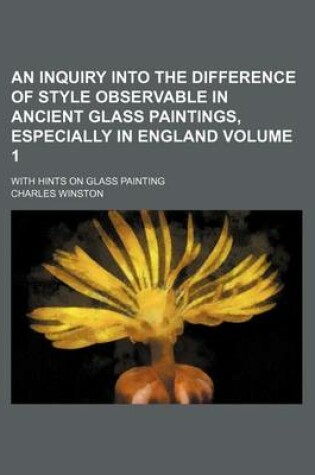 Cover of An Inquiry Into the Difference of Style Observable in Ancient Glass Paintings, Especially in England Volume 1; With Hints on Glass Painting