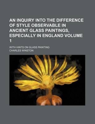 Book cover for An Inquiry Into the Difference of Style Observable in Ancient Glass Paintings, Especially in England Volume 1; With Hints on Glass Painting