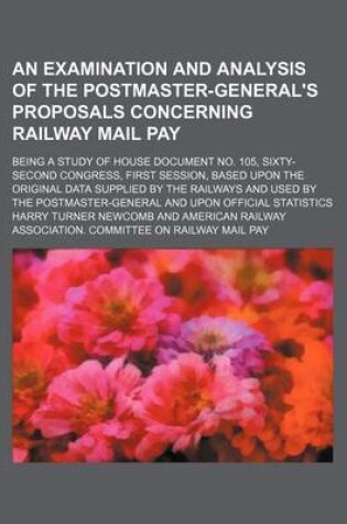 Cover of An Examination and Analysis of the Postmaster-General's Proposals Concerning Railway Mail Pay; Being a Study of House Document No. 105, Sixty-Second Congress, First Session, Based Upon the Original Data Supplied by the Railways and Used by the Postmaster-Gene