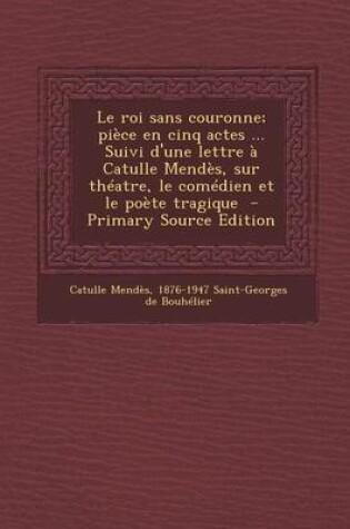 Cover of Le Roi Sans Couronne; Piece En Cinq Actes ... Suivi D'Une Lettre a Catulle Mendes, Sur Theatre, Le Comedien Et Le Poete Tragique - Primary Source EDI