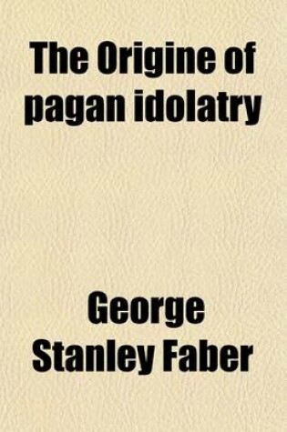 Cover of The Origine of Pagan Idolatry; Ascertained from Historical Testimony and Circumstantial Evidence