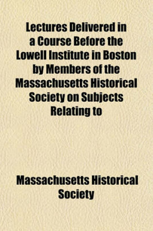 Cover of Lectures Delivered in a Course Before the Lowell Institute in Boston by Members of the Massachusetts Historical Society on Subjects Relating to