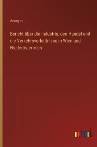 Cover of Bericht über die Industrie, den Handel und die Verkehrsverhältnisse in Wien und Niederösterreich