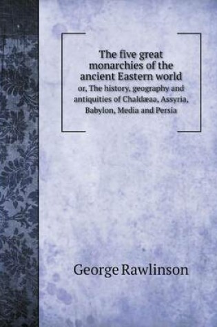 Cover of The five great monarchies of the ancient Eastern world or, The history, geography and antiquities of Chaldæaa, Assyria, Babylon, Media and Persia