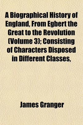 Book cover for A Biographical History of England, from Egbert the Great to the Revolution (Volume 3); Consisting of Characters Disposed in Different Classes,