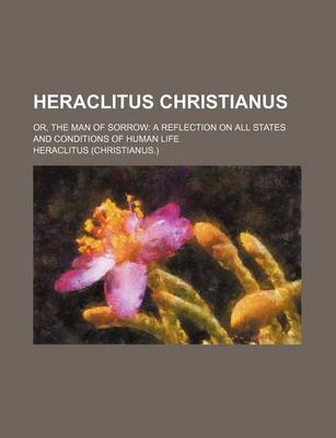 Book cover for Heraclitus Christianus; Or, the Man of Sorrow a Reflection on All States and Conditions of Human Life