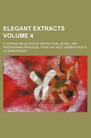 Cover of Elegant Extracts Volume 4; A Copious Selection of Instructive, Moral, and Entertaining Passages, from the Most Eminent Poets