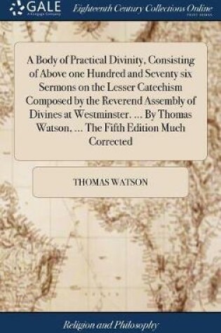 Cover of A Body of Practical Divinity, Consisting of Above One Hundred and Seventy Six Sermons on the Lesser Catechism Composed by the Reverend Assembly of Divines at Westminster. ... by Thomas Watson, ... the Fifth Edition Much Corrected