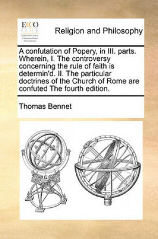 Cover of A Confutation of Popery, in III. Parts. Wherein, I. the Controversy Concerning the Rule of Faith Is Determin'd. II. the Particular Doctrines of the Church of Rome Are Confuted the Fourth Edition.