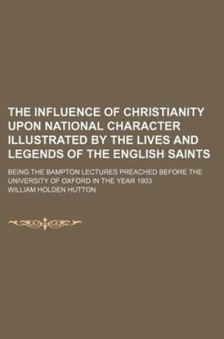 Cover of The Influence of Christianity Upon National Character Illustrated by the Lives and Legends of the English Saints; Being the Bampton Lectures Preached Before the University of Oxford in the Year 1903