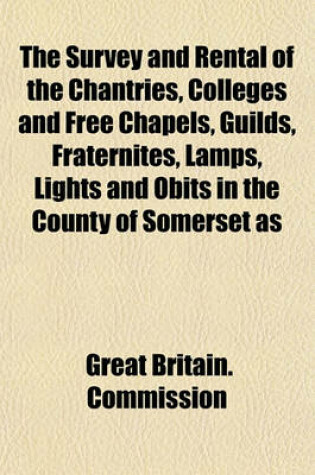 Cover of The Survey and Rental of the Chantries, Colleges and Free Chapels, Guilds, Fraternites, Lamps, Lights and Obits in the County of Somerset as