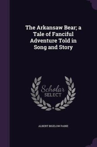 Cover of The Arkansaw Bear; A Tale of Fanciful Adventure Told in Song and Story