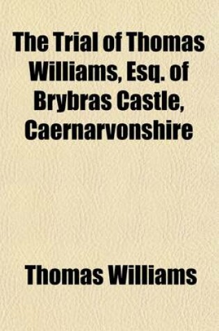 Cover of The Trial of Thomas Williams, Esq. of Brybras Castle, Caernarvonshire; Indicted, with Ellen Evans & Ann Williams, Two of His Servants, for Forgery at the Central Criminal Court, Old Bailey, London, on Monday, April 9th, 1838, and Four Following Days Before Mr.