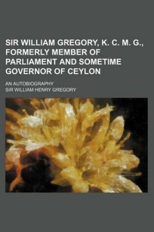 Cover of Sir William Gregory, K. C. M. G., Formerly Member of Parliament and Sometime Governor of Ceylon; An Autobiography