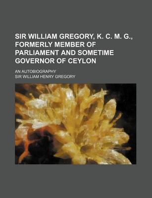 Book cover for Sir William Gregory, K. C. M. G., Formerly Member of Parliament and Sometime Governor of Ceylon; An Autobiography