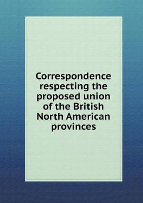 Book cover for Correspondence Respecting the Proposed Union of the British North American Provinces