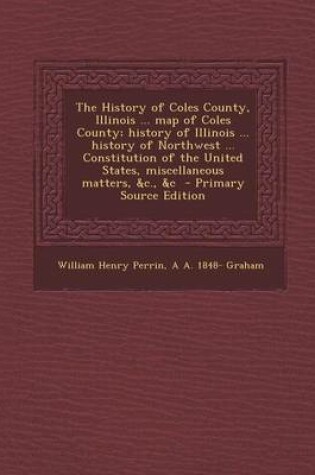 Cover of The History of Coles County, Illinois ... Map of Coles County; History of Illinois ... History of Northwest ... Constitution of the United States, Miscellaneous Matters, &C., &C - Primary Source Edition