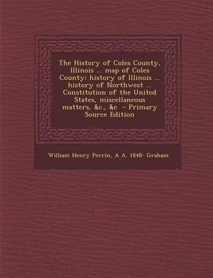 Book cover for The History of Coles County, Illinois ... Map of Coles County; History of Illinois ... History of Northwest ... Constitution of the United States, Miscellaneous Matters, &C., &C - Primary Source Edition