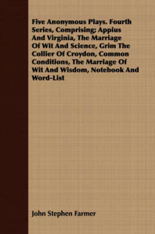 Cover of Five Anonymous Plays. Fourth Series, Comprising; Appius And Virginia, The Marriage Of Wit And Science, Grim The Collier Of Croydon, Common Conditions, The Marriage Of Wit And Wisdom, Notebook And Word-List