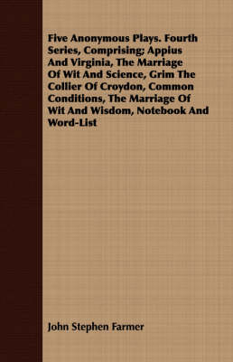 Book cover for Five Anonymous Plays. Fourth Series, Comprising; Appius And Virginia, The Marriage Of Wit And Science, Grim The Collier Of Croydon, Common Conditions, The Marriage Of Wit And Wisdom, Notebook And Word-List