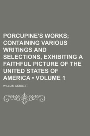 Cover of Porcupine's Works (Volume 1 ); Containing Various Writings and Selections, Exhibiting a Faithful Picture of the United States of America