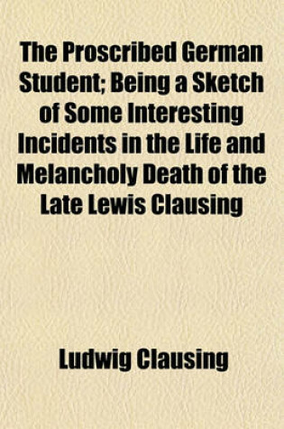 Cover of The Proscribed German Student; Being a Sketch of Some Interesting Incidents in the Life and Melancholy Death of the Late Lewis Clausing