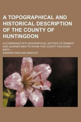 Cover of A Topographical and Historical Description of the County of Huntingdon; Accompanied with Biographical Notices of Eminent and Learned Men to Whom This County Has Given Birth