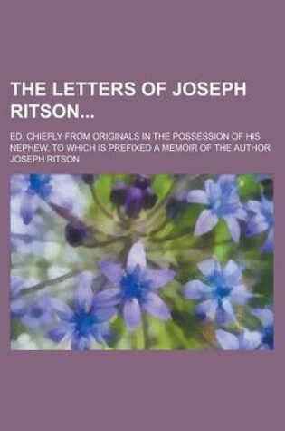 Cover of The Letters of Joseph Ritson; Ed. Chiefly from Originals in the Possession of His Nephew, to Which Is Prefixed a Memoir of the Author Volume 1